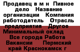 Продавец в м-н "Пивное дело › Название организации ­ Компания-работодатель › Отрасль предприятия ­ Другое › Минимальный оклад ­ 1 - Все города Работа » Вакансии   . Пермский край,Краснокамск г.